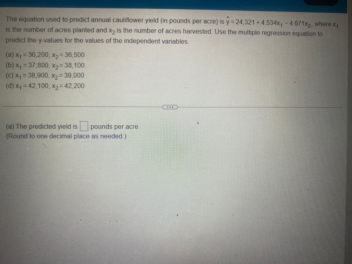 The equation used to predict annual cauliflower yield (in pounds per acre) is y = 24,321 +4.534x₁ - 4.671x2, where x₁
is the number of acres planted and x2 is the number of acres harvested. Use the multiple regression equation to
predict the y-values for the values of the independent variables.
(a) x₁ = 36,200, x₂ = 36,500
(b) x₁ = 37,800, x₂ = 38,100
(c) x₁ = 38,900, x₂ = 39,000
(d) x₁ = 42,100, x₂ = 42,200
(a) The predicted yield is pounds per acre
(Round to one decimal place as needed.)
**
