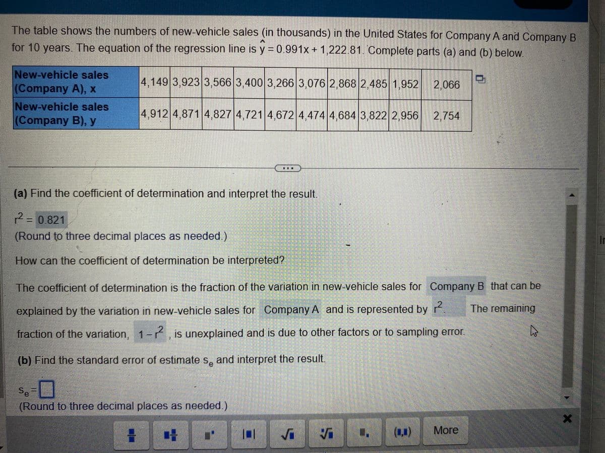 The table shows the numbers of new-vehicle sales (in thousands) in the United States for Company A and Company B
for 10 years. The equation of the regression line is y = 0.991x + 1,222.81. Complete parts (a) and (b) below.
New-vehicle sales
(Company A), x
New-vehicle sales
(Company B), y
4,149 3,923 3,566 3,400 3,266 3,076 2,868 2,485 1,952 2,066
4,912 4,871 4,827 4,721 4,672 4,474 4,684 3,822 2,956 2,754
(a) Find the coefficient of determination and interpret the result.
r² =
r2
=
0.821
(Round to three decimal places as needed.)
How can the coefficient of determination be interpreted?
The coefficient of determination is the fraction of the variation in new-vehicle sales for Company B that can be
2
explained by the variation in new-vehicle sales for Company A and is represented by
The remaining
fraction of the variation, 1-2, is unexplained and is due to other factors or to sampling error.
s
(b) Find the standard error of estimates and interpret the result.
Se
O
(Round to three decimal places as needed.)
H CH
1
1
✓ ✓
U
I
More
X
Ir