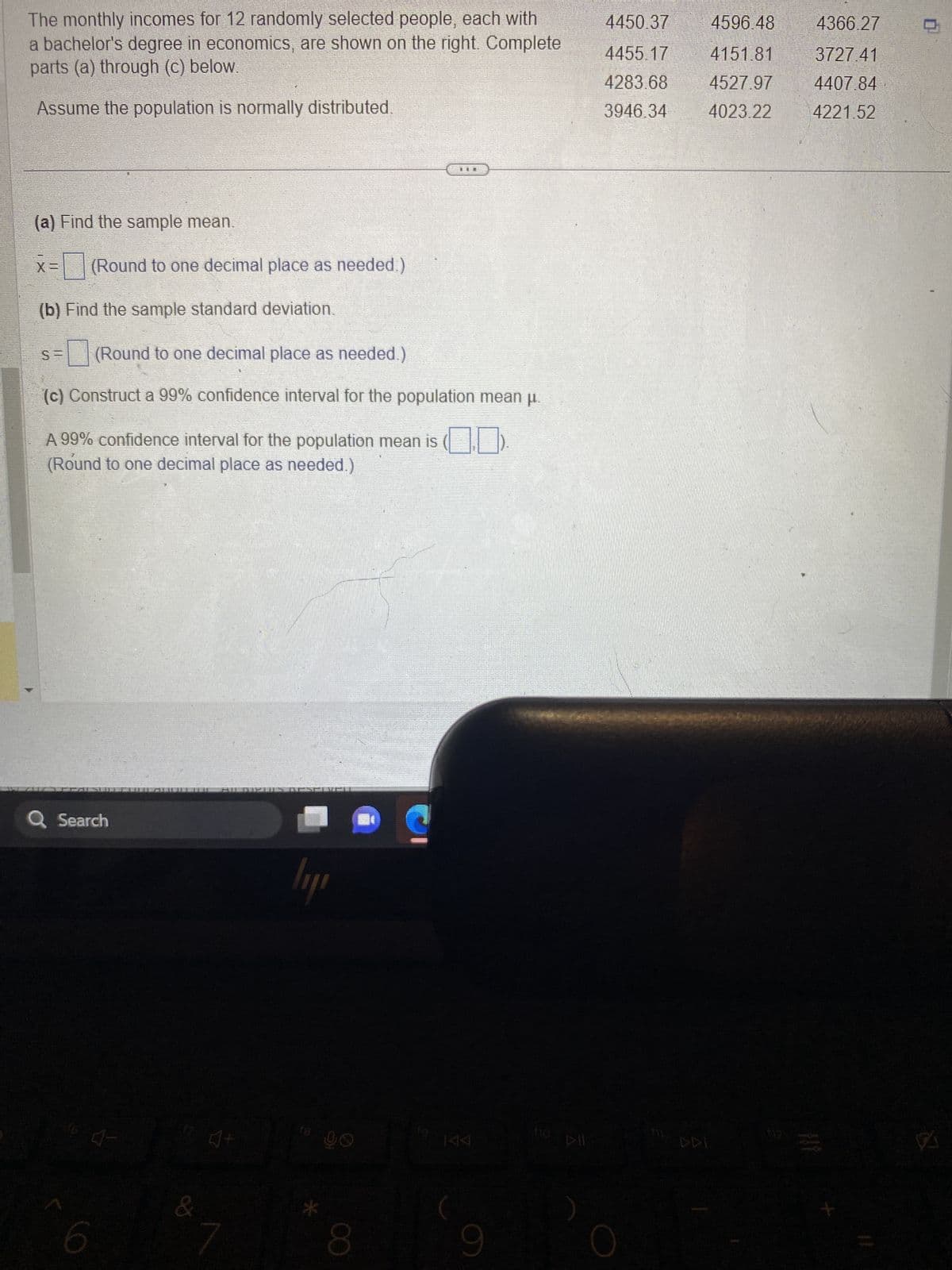 The monthly incomes for 12 randomly selected people, each with
a bachelor's degree in economics, are shown on the right. Complete
parts (a) through (c) below.
Assume the population is normally distributed.
(a) Find the sample mean.
(Round to one decimal place as needed.)
(b) Find the sample standard deviation.
S=
(Round to one decimal place as needed.)
(c) Construct a 99% confidence interval for the population mean µ.
[
A 99% confidence interval for the population mean is
(Round to one decimal place as needed.)
Q Search
6
&
AILINPUTS RESERVEU
4+
lıyı
18
96
8
TILL
19.
144
9
fio
DII
4450.37
4455.17
4283.68
3946.34
4596.48
4151.81
4527.97
4023.22
DDI
4366.27
3727.41
4407.84
4221.52
A