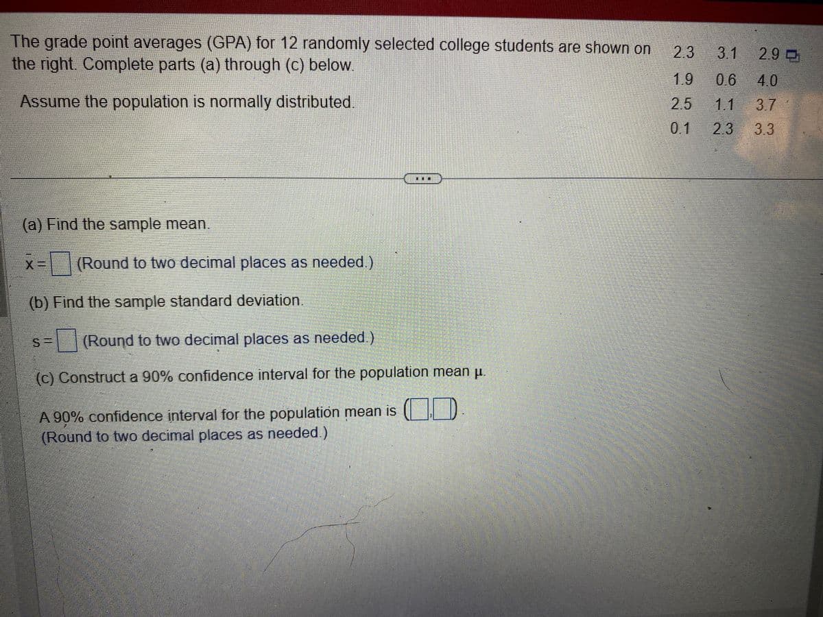 The grade point averages (GPA) for 12 randomly selected college students are shown on
the right. Complete parts (a) through (c) below.
Assume the population is normally distributed
(a) Find the sample mean.
x= (Round to two decimal places as needed.)
X
(b) Find the sample standard deviation.
(Round to two decimal places as needed.)
(c) Construct a 90% confidence interval for the population mean μ.
A 90% confidence interval for the population mean is
(Round to two decimal places as needed.)
2.3 3.1 2.9
1.9
0.6 4.0
2.5
1.1
3.7
0.1
2.3 3.3