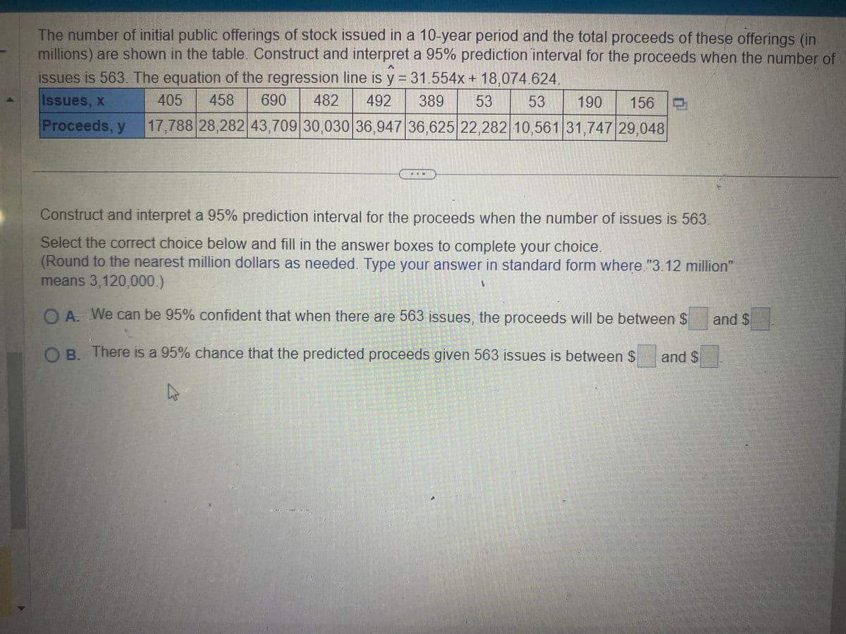 The number of initial public offerings of stock issued in a 10-year period and the total proceeds of these offerings (in
millions) are shown in the table. Construct and interpret a 95% prediction interval for the proceeds when the number of
issues is 563. The equation of the regression line is y = 31.554x + 18,074.624.
Issues, x
405 458 690 482 492 389 53 53 190 156
Proceeds, y 17,788 28,282 43,709 30,030 36,947 36,625 22,282 10,561 31,747 29,048
Construct and interpret a 95% prediction interval for the proceeds when the number of issues is 563)
Select the correct choice below and fill in the answer boxes to complete your choice.
(Round to the nearest million dollars as needed. Type your answer in standard form where."3.12 million"
means 3,120,000.)
1
O A. We can be 95% confident that when there are 563 issues, the proceeds will be between $
OB. There is a 95% chance that the predicted proceeds given 563 issues is between $ and S
and $