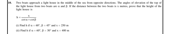 Two boats approach a light house in the middle of the sea from opposite directions. The angles of elevation of the top of
the light house from two boats are a and B. If the distance between the two boats is x metres, prove that the height of the
light house is
10.
cota+ cot β.
(i) Find h if a = 60°, ß = 45° and x = 250 m
(ii) Find h if a = 60°, ß = 30° and x = 400 m
