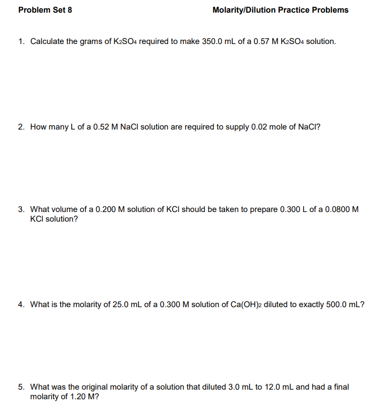 Problem Set 8
Molarity/Dilution Practice Problems
1. Calculate the grams of K2SO4 required to make 350.0 mL of a 0.57 M K2SO4 solution.
2. How many L of a 0.52 M NaCl solution are required to supply 0.02 mole of NaCl?
3. What volume of a 0.200 M solution of KCI should be taken to prepare 0.300 L of a 0.0800 M
KCI solution?
4. What is the molarity of 25.0 mL of a 0.300 M solution of Ca(OH)2 diluted to exactly 500.0 mL?
5. What was the original molarity of a solution that diluted 3.0 mL to 12.0 mL and had a final
molarity of 1.20 M?
