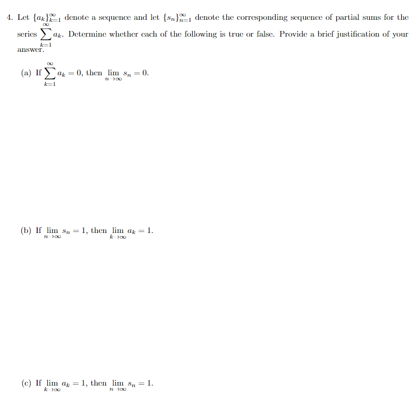 4. Let {ak}1 denote a sequence and let {sn}, denote the corresponding sequence of partial sums for the
series > ak. Determine whether cach of the following is true or false. Provide a brief justification of your
k=1
answer.
(a) If ) ag =
= 0, then lim s, = 0.
k=1
(b) If lim sn =
= 1, then lim ak = 1.
(c) If lim ak
1, then lim sn = 1.
