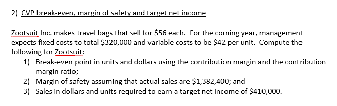 2) CVP break-even, margin of safety and target net income
Zootsuit Inc. makes travel bags that sell for $56 each. For the coming year, management
expects fixed costs to total $320,000 and variable costs to be $42 per unit. Compute the
following for Zotsuit:
1) Break-even point in units and dollars using the contribution margin and the contribution
margin ratio;
2) Margin of safety assuming that actual sales are $1,382,400; and
3) Sales in dollars and units required to earn a target net income of $410,000.
