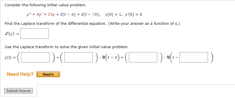 Consider the following initial value problem.
y" + 8y' + 25y = 8(t − n) + 8(t − 7π), y(0) = 1, y'(0) = 0
Find the Laplace transform of the differential equation. (Write your answer as a function of s.)
L{y} =
Use the Laplace transform to solve the given initial-value problem.
y(t) =
])+(C
]). u(t - π) + ( [
Need Help?
Submit Answer
Read It
]).(-[