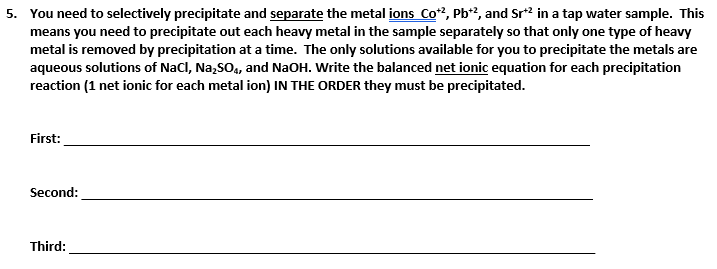 5. You need to selectively precipitate and separate the metal ions Co", Pb?, and Sr2 in a tap water sample. This
means you need to precipitate out each heavy metal in the sample separately so that only one type of heavy
metal is removed by precipitation at a time. The only solutions available for you to precipitate the metals are
aqueous solutions of Nacl, Na,SO, and NaOH. Write the balanced net ionic equation for each precipitation
reaction (1 net ionic for each metal ion) IN THE ORDER they must be precipitated.
First:
Second:
Third:
