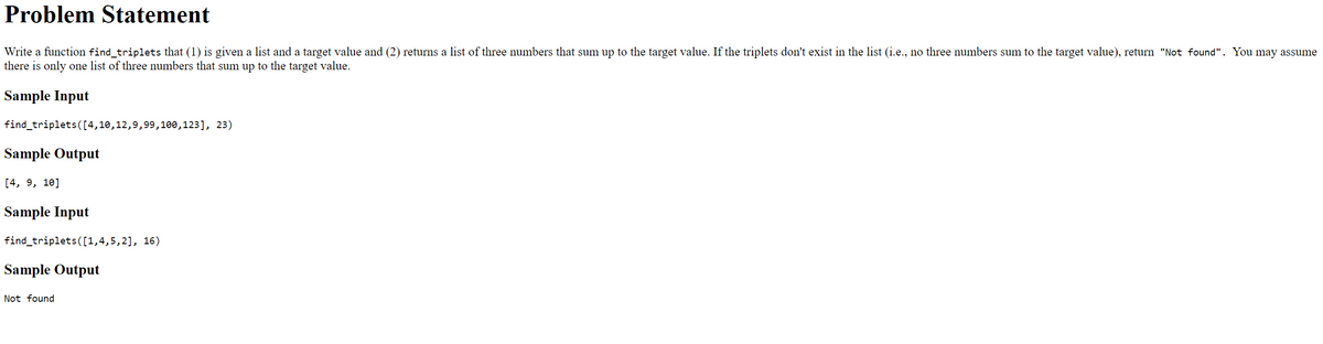 Problem Statement
Write a function find_triplets that (1) is given a list and a target value and (2) returns a list of three numbers that sum up to the target value. If the triplets don't exist in the list (i.e., no three numbers sum to the target value), return "Not found". You may assume
there is only one list of three numbers that sum up to the target value.
Sample Input
find_triplets([4,10,12,9,99,100,123], 23)
Sample Output
[4, 9, 10]
Sample Input
find_triplets([1,4,5,2], 16)
Sample Output
Not found
