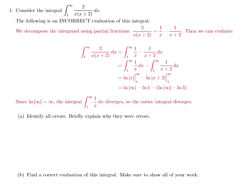 1. Consider the integral z(r + 2)
d.r.
The following is an INCORRECT evaluation of this integral.
1
2
We decompose the integrand using partial fractions:
1
Then we can evaluate
a(x + 2)
I+2
2
roo
dr
r(x + 2)
1
dr
I+2
1
dr
roo
1
dr
I +2
-
2| -|
= In Joo| – In 1 - (In |o0| – In 3)
In |æ + 2||
%3D
Since In |o0| = 0, the integral /
dx diverges, so the entire integral diverges.
(a) Identify all errors. Briefly explain why they were errors.
(b) Find a correct evaluation of this integral. Make sure to show all of your work.
