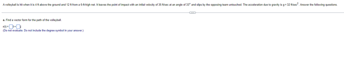 A volleyball is hit when it is 4 ft above the ground and 12 ft from a 6-ft-high net. It leaves the point of impact with an initial velocity of 35 ft/sec at an angle of 33° and slips by the opposing team untouched. The acceleration due to gravity is g= 32 ft/sec. Answer the following questions.
a. Find a vector form for the path of the volleyball.
r(t) =i+i
(Do not evaluate. Do not include the degree symbol in your answer.)
