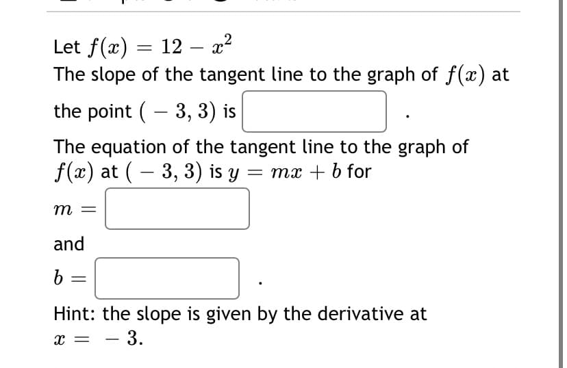 Let f(x)
The slope of the tangent line to the graph of f(x) at
12 — а2
the point ( - 3, 3) is
The equation of the tangent line to the graph of
f(x) at (– 3, 3) is y = mx + b for
m
and
b =
Hint: the slope is given by the derivative at
- 3.
X =
-
