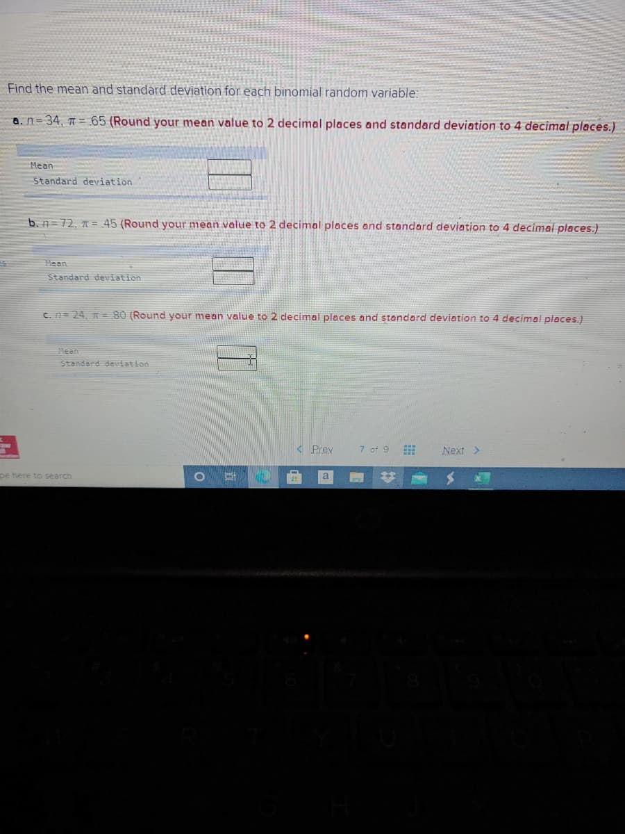 Find the mean and standard deviation for each binomial random variable:
a. n=34, = 65 (Round your mean value to 2 decimal places and standard deviation to 4 decimal places.)
Mean
Standard deviation
b. n=72, = 45 (Round your mean value to 2 decimal places and standard deviation to 4 decimal places.)
Mean
Standard deviation
C. n= 24, n= 80 (Round your mean value to 2 decimal places and standard deviation to 4 decimal places,)
Mean
Standard deviation
< Prey
7 of 9
Next >
pe here to search
a
