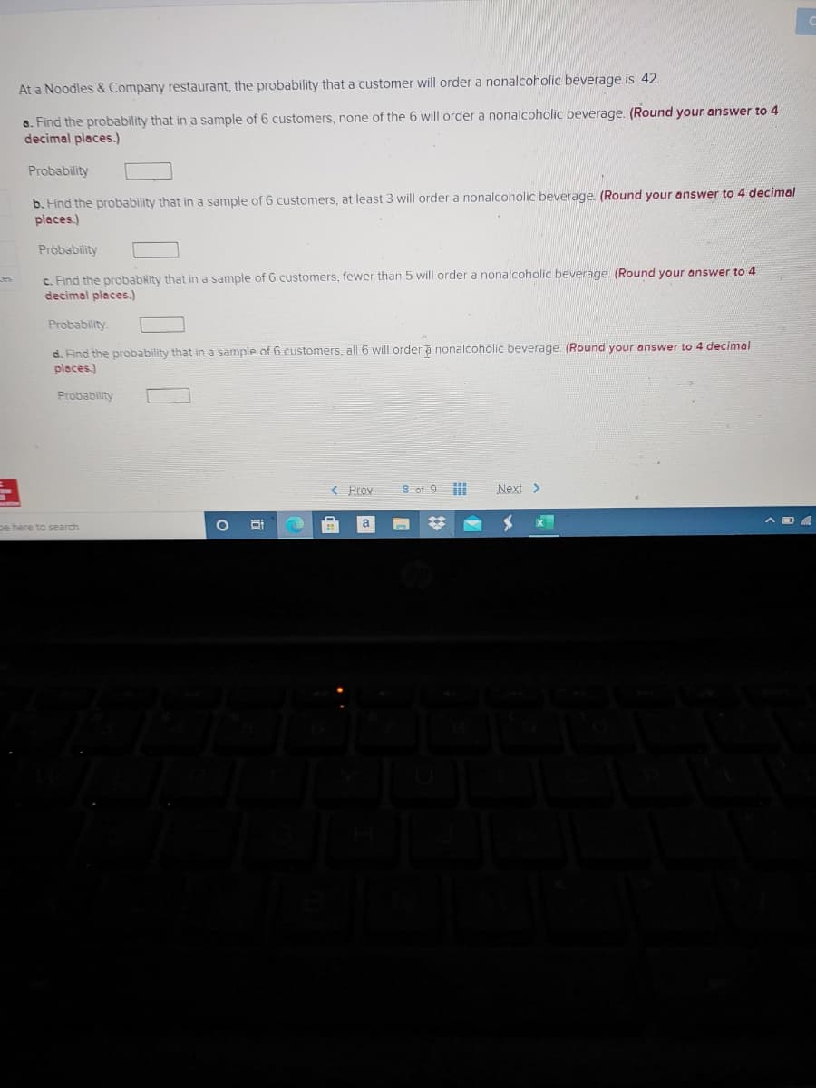 At a Noodles & Company restaurant, the probability that a customer will order a nonalcoholic beverage is 42.
a. Find the probability that in a sample of 6 customers, none of the 6 will order a nonalcoholic beverage. (Round your answer to 4
decimal places.)
Probability
b. Find the probability that in a sample of 6 customers, at least 3 will order a nonalcoholic beverage. (Round your answer to 4 decimal
places.)
Pròbability
c. Find the probability that in a sample of 6 customers, fewer than 5 will order a nonalcoholic beverage. (Round your answer to 4
decimal places.)
ces
Probability.
d. Find the probability that in a sample of 6 customers, all 6 will order a nonalcoholic beverage. (Round your answer to 4 decimal
places.)
Probability
< Prev
8 of 9
Next >
pe here to search
a
%23

