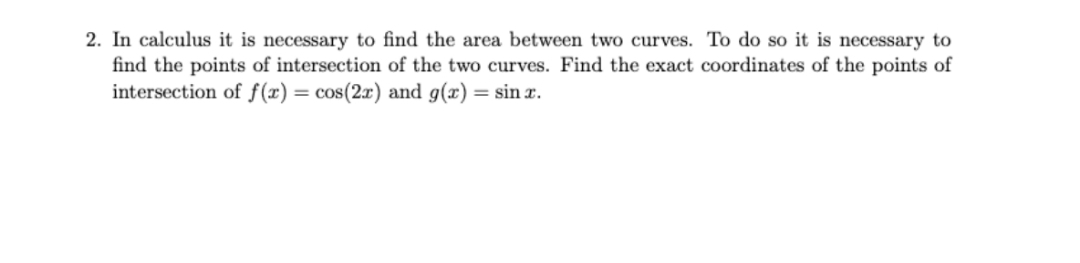 2. In calculus it is necessary to find the area between two curves. To do so it is necessary to
find the points of intersection of the two curves. Find the exact coordinates of the points of
intersection of f(x) = cos(2x) and g(x) = sin x.
