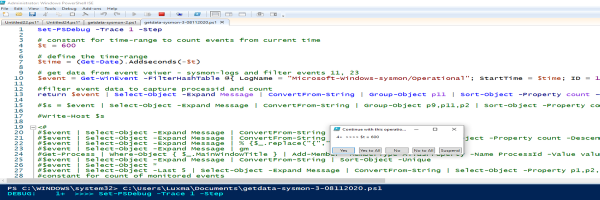 Administrator: Windows PowerShell ISE
File Edit View
Tools
Debug Add-ons Help
Untitled24.ps1" getdata-sysmon-2.ps1 getdata-sysmon-3-08112020.ps1 x
Set-PSDebug -Trace 1 -step
Untitled22.ps1"
1
# constant for time-range to count events from current time
$t
4
= 600
# define the t ime-range
Stime = (Get-Date). Addseconds(-$t)
8
# get data from event veiwer - sysmon-logs and filter events 11, 23
Sevent = Get-winEvent -FilterHashTable @ž LogName = "Microsoft-windows-sysmon/Operational"; StartTime = $time; ID
10
1
11
12
13
14
15
16
17
18
19
20
#filter event data to capture processid and count
return
Sevent
| select-object -Expand Message | ConvertFrom-String | Group-object pll | Sort-object -Property count
#$s = $event | select-object -Expand Message | ConvertFrom-string | Group-object p9,p11,p2 | Sort-object -Property cơ
#write-Host $s
2 Continue with this operatio..
# $event | select-object -Expand Message ! ConvertFrom-String
#Sevent į select-object -Expand Message į ConvertFrom-string
#Sevent į select-object -Expand Message į % {$_ .replace("{","
#$event j select-object -Expand Message i gm
#Get-Process | where-object { $_. MainwindowTitle } | Add-Memb.
#Sevent ! Select-object -Expand Message | ConvertFrom-string | Sort-object -Unique
#$event į Select-object *
# $event | select-object -Last 5 | Select-object -Expand Message | ConvertFrom-string | Select-object -Property p1,p2,
#constant for count of monitored events
4+ >>>> $t = 600
ject -Property count -Descen
21
22
23
24
25
26
Yes Yes to All No
No to All Suspend
-Name ProcessId -Value valu
27
28
PS C:\WINDOWS\system32> c:\Users\Luxma\Documents\getdata-sysmon-3-08112020.ps1
1+
>>>> Set-PSDebug -Trace
1
1 -step
DEBUG:
