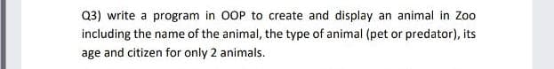 Q3) write a program in OOP to create and display an animal in Zo0
including the name of the animal, the type of animal (pet or predator), its
age and citizen for only 2 animals.
