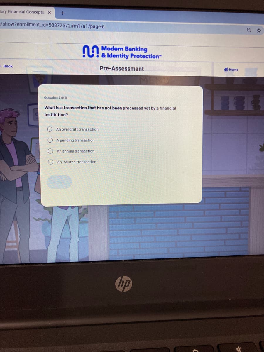 tory Financial Concepts x
/show?enrollment_id%3D50872572#m1/a1/page-6
Modern Banking
!e Identity Protection"
- Back
Pre-Assessment
骨Home
Question 2 of 5
What Is a transaction that has not been processed yet by a flnanclal
Institution?
An overdraft transaction
A pending transaction
An annual transaction
O An insured transaction
up
