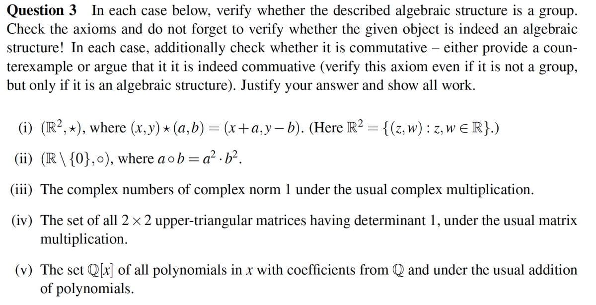 Question 3 In each case below, verify whether the described algebraic structure is a group.
Check the axioms and do not forget to verify whether the given object is indeed an algebraic
structure! In each case, additionally check whether it is commutative – either provide a coun-
terexample or argue that it it is indeed commuative (verify this axiom even if it is not a group,
but only if it is an algebraic structure). Justify your answer and show all work.
(i) (R²,⋆), where (x,y) ⋆ (a,b) = (x+a,y−b). (Here R² = {(z, w) : z, w € R}.)
(ii) (R\ {0}, o), where a ob=a².b².
(iii) The complex numbers of complex norm 1 under the usual complex multiplication.
(iv) The set of all 2 × 2 upper-triangular matrices having determinant 1, under the usual matrix
multiplication.
(v) The set Q[x] of all polynomials in x with coefficients from Q and under the usual addition
of polynomials.