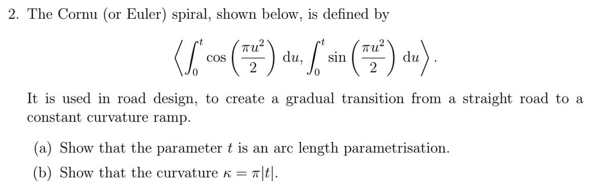 2. The Cornu (or Euler) spiral, shown below, is defined by
ot
([cos (²) ds.
COS
du,
0
•t
4. ["* sin (T2²) du).
It is used in road design, to create a gradual transition from a straight road to a
constant curvature ramp.
(a) Show that the parameter t is an arc length parametrisation.
(b) Show that the curvature K = π|t|.