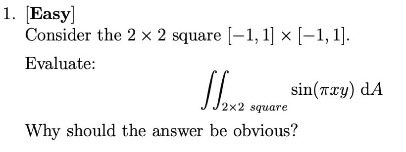 1. [Easy]
Consider the 2 x 2 square [-1, 1] × [-1, 1].
Evaluate:
2x2 square
Why should the answer be obvious?
sin(лxy) dA