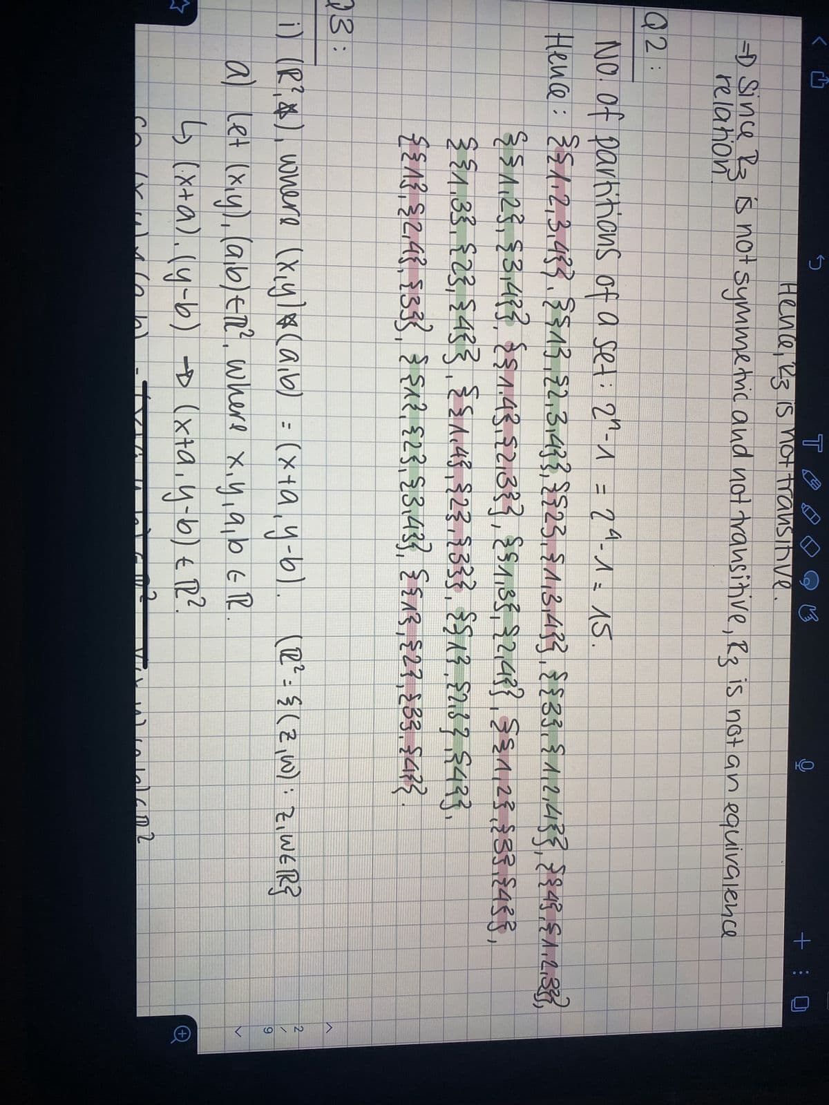 9
소
S
TA
Hence, R3 is not transitive.
✓
Ch
с
-D Since R3 is not symmetric and not transitive, R3 is not an equivalence
relation
Q2:
No. of partitions of a set: 2^-1 = 2ª - 1 =15.
Hence: {{1,2,3,43}, {{1},{2,3,4}},{{2},{1,3,4}}, {{33. {1,2,413}, {{4}, {1,2,333},
{ § 1,2}, {3,4} }, {§ 1.43,£2,33}, §§1,3}, {2,4}} §£1,2},{3}{433,
§ §1.33. {2}, {4}}.§£1.45,{2},{3}},{$13, 52167 18433.
{{1}, { 2,4}, {3}}, { {^}, {2}, {3,43}, {{1}, {2}, {3}, {4}}
3:
i) (R², $), where (x,y)* (a,b) = (x+a, y-b). (12²= {(2,W): Z, WER}
a) let (x,y),(a,b) ETR², where x, y, a, b ER
↳₂ (x+a). (y-b) → (x+a₁ y-b) € 12².
1
9
(ANSLAT
GEMEE
P
+: 0
2 معامل مد
>
219
>
+