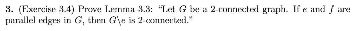 3. (Exercise 3.4) Prove Lemma 3.3: "Let G be a 2-connected graph. If e and f are
parallel edges in G, then G\e is 2-connected."