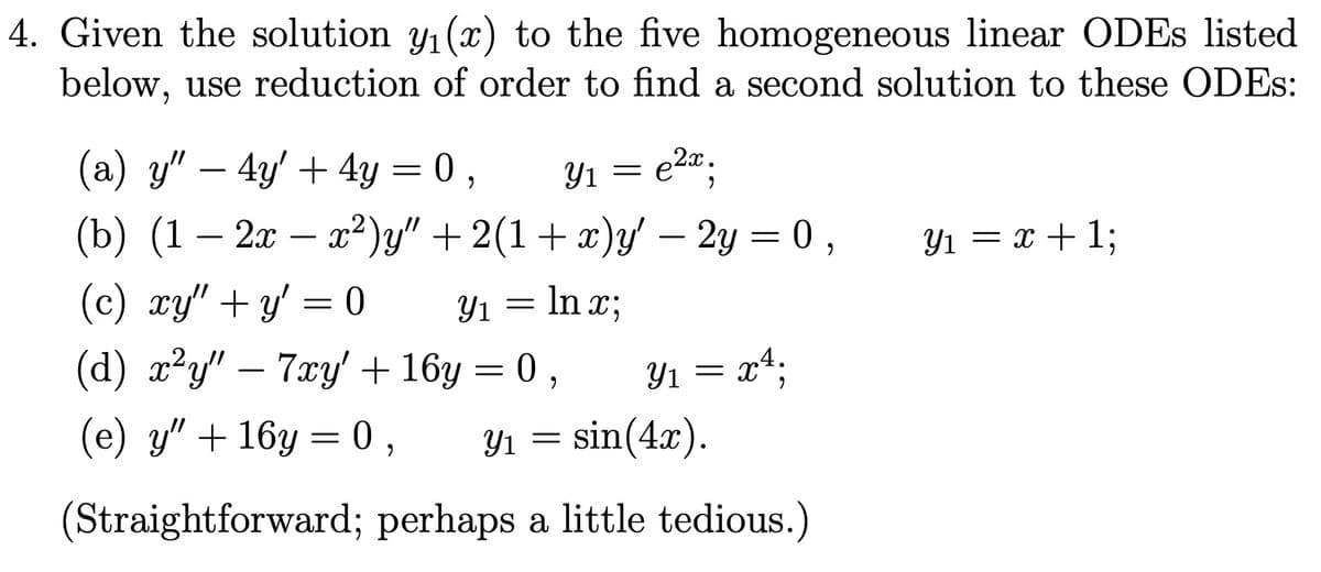 4. Given the solution y₁(x) to the five homogeneous linear ODEs listed
below, use reduction of order to find a second solution to these ODES:
e2x
(a) y" — 4y' + 4y = 0,
(b) (1 – 2x − x²)y" + 2(1+x)y' – 2y = 0,
(c) xy"+y' = 0
Y₁ = ln x;
(d) x²y" — 7xy' + 16y = 0,
(e) y" + 16y=0, Y₁ = sin(4x).
у1
(Straightforward; perhaps a little tedious.)
Y1
=
Y₁ = x¹;
Y₁ = x + 1