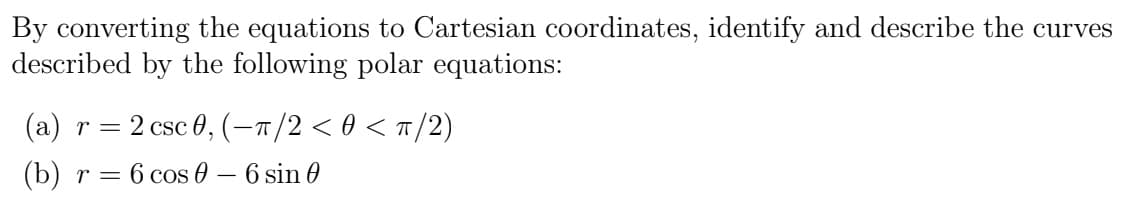 By converting the equations to Cartesian coordinates, identify and describe the curves
described by the following polar equations:
(a) r = 2 csc 0, (-π/2 < 0 < π/2)
(b) r = = 6 cos - 6 sin 0