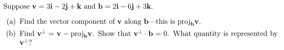 Suppose v = 3i − 2j + k and b = 2i − 6j + 3k.
(a) Find the vector component of v along b—this is projív.
(b) Find v¹ = v – proj₁v. Show that v ⋅ b = 0. What quantity is represented by
vt?