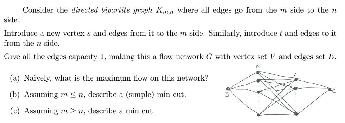 Consider the directed bipartite graph Km,n where all edges go from the m side to the n
side.
Introduce a new vertex s and edges from it to the m side. Similarly, introduce t and edges to it
from the n side.
Give all the edges capacity 1, making this a flow network G with vertex set V and edges set E.
m
(a) Naively, what is the maximum flow on this network?
(b) Assuming m≤n, describe a (simple) min cut.
(c) Assuming m≥n, describe a min cut.
n
C