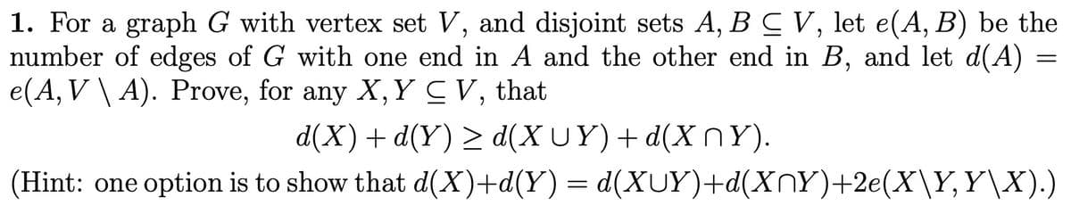 1. For a graph G with vertex set V, and disjoint sets A, B C V, let e(A, B) be the
number of edges of G with one end in A and the other end in B, and let d(A)
e(A, V \ A). Prove, for any X, Y CV, that
d(X) + d(Y) ≥ d(XUY) + d(XNY).
(Hint: one option is to show that d(X)+d(Y) = d(XUY)+d(XÑY)+2e(X\Y, Y\X).)
=