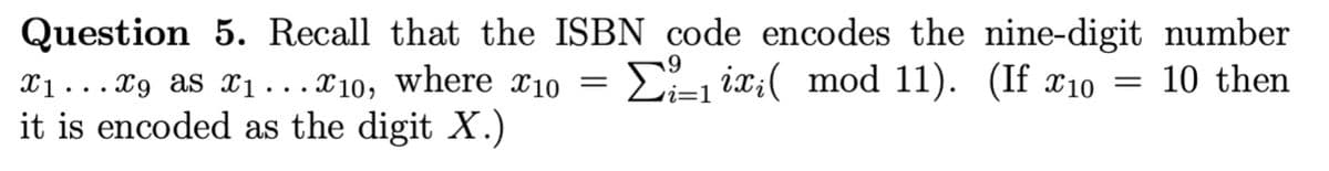 Question 5. Recall that the ISBN code encodes the nine-digit number
= 10 then
X₁...X9 as X₁...X10, where x10 = Σ₁ix;( mod 11). (If x10
it is encoded as the digit X.)