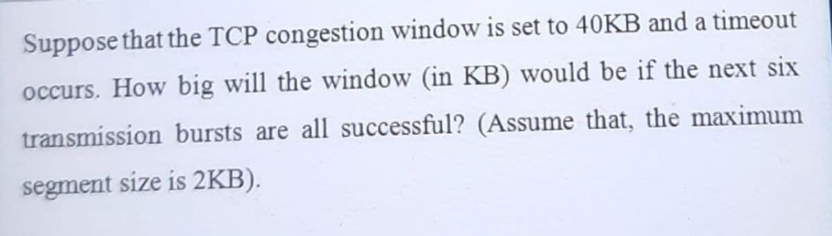 Suppose that the TCP congestion window is set to 40KB and a timeout
occurs. How big will the window (in KB) would be if the next six
transmission bursts are all successful? (Assume that, the maximum
segment size is 2KB).
