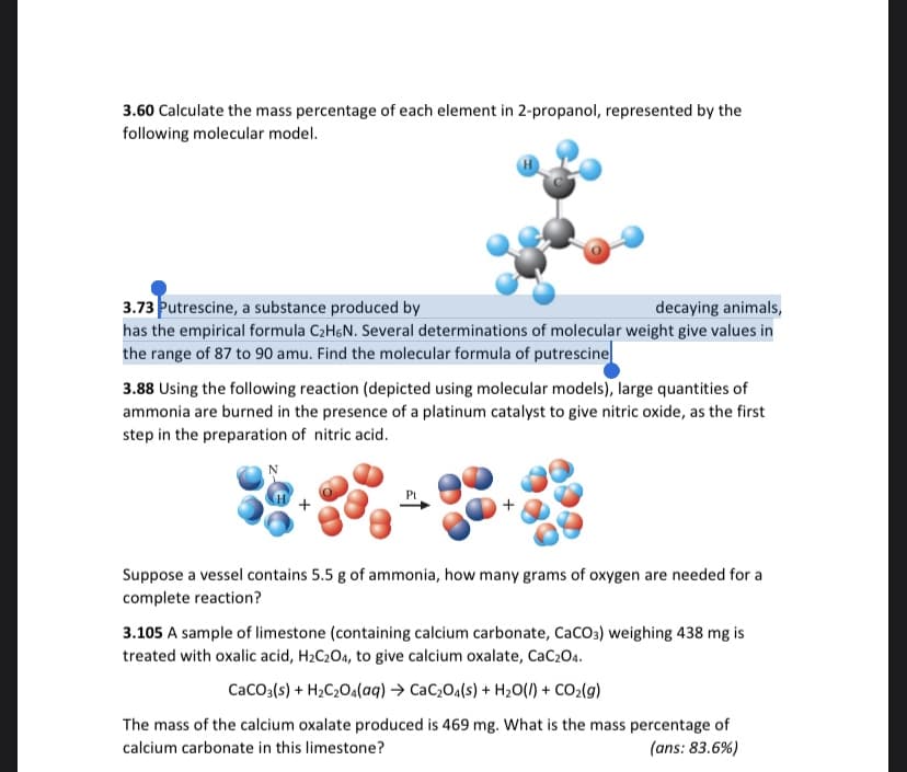 3.60 Calculate the mass percentage of each element in 2-propanol, represented by the
following molecular model.
3.73 Putrescine, a substance produced by
has the empirical formula C2H6N. Several determinations of molecular weight give values in
the range of 87 to 90 amu. Find the molecular formula of putrescine
decaying animals,
3.88 Using the following reaction (depicted using molecular models), large quantities of
ammonia are burned in the presence of a platinum catalyst to give nitric oxide, as the first
step in the preparation of nitric acid.
Suppose a vessel contains 5.5 g of ammonia, how many grams of oxygen are needed for a
complete reaction?
3.105 A sample of limestone (containing calcium carbonate, CaCO3) weighing 438 mg is
treated with oxalic acid, H2C204, to give calcium oxalate, CaC2O4.
CaCO3(s) + H2C20a(aq) → CaC2Oa(s) + H20(1) + CO2(g)
The mass of the calcium oxalate produced is 469 mg. What is the mass percentage of
(ans: 83.6%)
calcium carbonate in this limestone?
