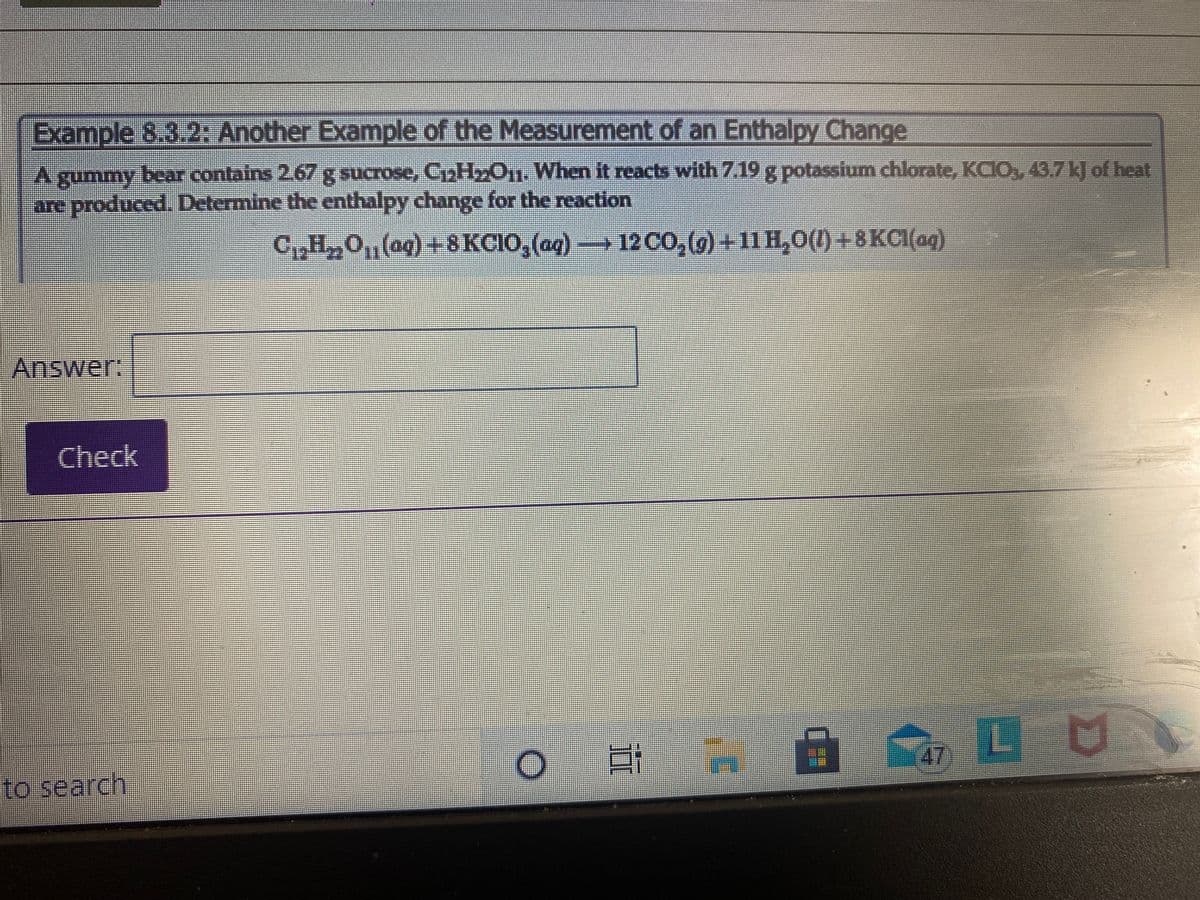 Example 8.3.2: Another Example of the Measurement of an Enthalpy Change
A gummy bear contains 2.67 g sucrose, CaH»011. When it reacts with 7.19 g potassium chlorate, KCIO, 43.7k] of heat
are produced. Determine the enthalpy change for the reaction
CH,O,(ag) +8KCIO, (aq)- 12CO,(g) +11H,0(1) +8KCI(ag)
Answer:
Check
耳 日
自 LU
(47)
to search
