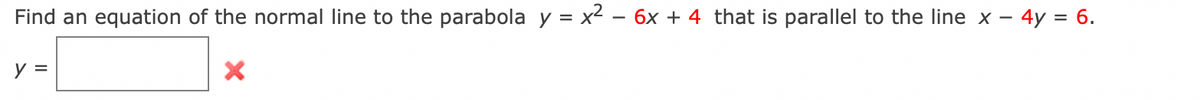 Find an equation of the normal line to the parabola y = x² - 6x + 4 that is parallel to the line x- - 4y = 6.
y =