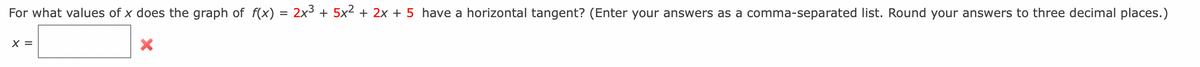 For what values of x does the graph of f(x) = 2x³ + 5x² + 2x + 5 have a horizontal tangent? (Enter your answers as a comma-separated list. Round your answers to three decimal places.)
X =