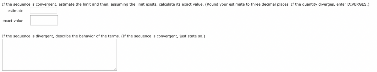 If the sequence is convergent, estimate the limit and then, assuming the limit exists, calculate its exact value. (Round your estimate to three decimal places. If the quantity diverges, enter DIVERGES.)
estimate
exact value
If the sequence is divergent, describe the behavior of the terms. (If the sequence is convergent, just state so.)