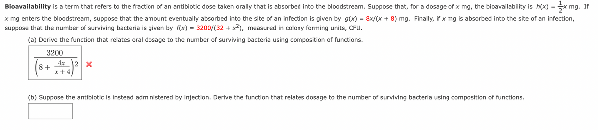 Bioavailability is a term that refers to the fraction of an antibiotic dose taken orally that is absorbed into the bloodstream. Suppose that, for a dosage of x mg, the bioavailability is h(x) = x mg. If
x mg enters the bloodstream, suppose that the amount eventually absorbed into the site of an infection is given by g(x) = 8x/(x + 8) mg. Finally, if x mg is absorbed into the site of an infection,
suppose that the number of surviving bacteria is given by f(x) = 3200/(32 + x²), measured in colony forming units, CFU.
(a) Derive the function that relates oral dosage to the number of surviving bacteria using composition of functions.
3200
(8+4)2
2 X
(b) Suppose the antibiotic is instead administered by injection. Derive the function that relates dosage to the number of surviving bacteria using composition of functions.