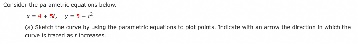 Consider the parametric equations below.
x = 4 + 5t, y = 5-t²
(a) Sketch the curve by using the parametric equations to plot points. Indicate with an arrow the direction in which the
curve is traced as t increases.