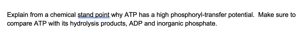 Explain from a chemical stand point why ATP has a high phosphoryl-transfer potential. Make sure to
compare ATP with its hydrolysis products, ADP and inorganic phosphate.