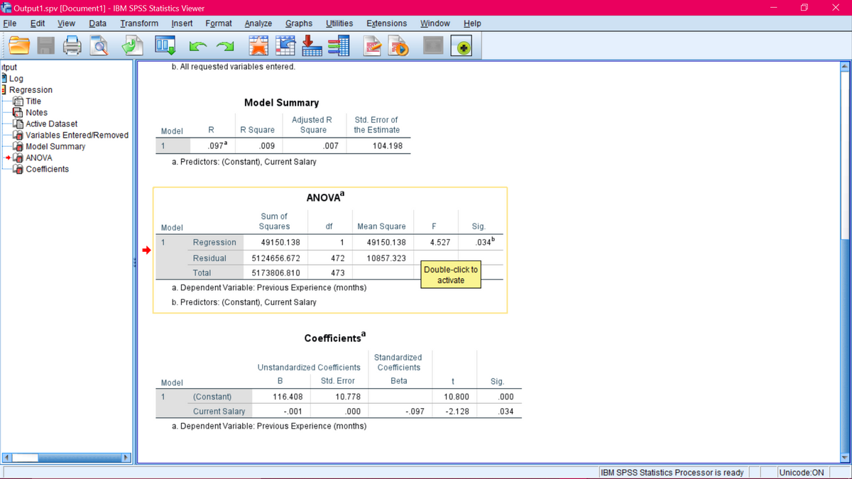 Output1.spv [Document1] - IBM SPSS Statistics Viewer
File
Edit
View
Data
Transform
Įnsert
Format
Analyze
Graphs
Utilities
Extensions
Window
Help
itput
b. All requested variables entered.
Log
Regression
Title
Model Summary
G Notes
L Active Dataset
A Variables Entered/Removed
A Model Summary
A ANOVA
Adjusted R
Square
Std. Error of
Model
R
R Square
the Estimate
1
.097a
.009
.007
104.198
a. Predictors: (Constant), Current Salary
Coefficients
ANOVA
Sum of
Model
Squares
df
Mean Square
F
Sig.
1
Regression
49150.138
1
49150.138
4.527
.034b
Residual
5124656.672
472
10857.323
Double-click to
Total
5173806.810
473
activate
a. Dependent Variable: Previous Experience (months)
b. Predictors: (Constant), Current Salary
Coefficients
Standardized
Unstandardized Coefficients
Coefficients
Model
Std. Error
Beta
Sig.
(Constant)
116.408
10.778
10.800
.000
Current Salary
-.001
.000
-.097
-2.128
.034
a. Dependent Variable: Previous Experience (months)
IBM SPSS Statistics Processor is ready
Unicode:ON
