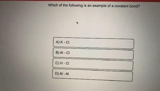 Which of the following is an example of a covalent bond?
A) K - CI
B) AI - CI
C) H - CI
D) Al - AI
