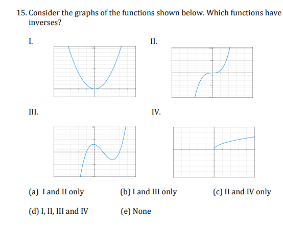 15. Consider the graphs of the functions shown below. Which functions have
inverses?
I.
III.
(a) I and II only
(d) I, II, III and IV
II.
IV.
(b) I and III only
(e) None
(c) II and IV only