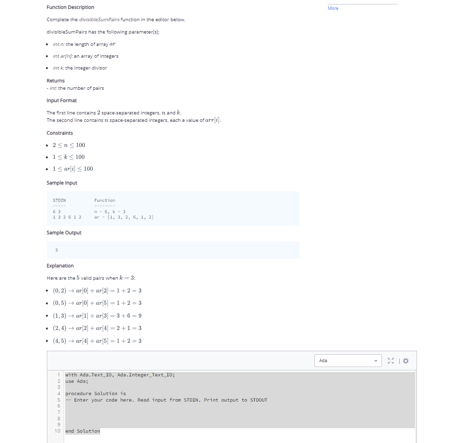 Function Description
Complete the divisibleSumPairs function in the editor below.
divisibleSumPairs has the following parameter(s):
int n: the length of array ar
• intar[n]: an array of integers
• int k: the integer divisor
Returns
-int: the number of pairs
Input Format
The first line contains 2 space-separated integers, 7 and k.
The second line contains space-separated integers, each a value of arr[i].
Constraints
• 2 ≤ n ≤ 100
.
• 1 ≤ k ≤ 100
1 ≤ ar[i] ≤ 100
Sample Input
STDIN
.
63
132612
Sample Output
5
Function
Explanation
Here are the 5 valid pairs when k = 3:
(0,2)→ar[0] + ar[2] = 1+2=3
(0,5) → ar[0] + ar[5] =1+2=3
(1,3)→ar[1] + ar[3] =3+6=9
(2,4)→ar[2] + ar[4] =2+1=3
(4,5) →ar[4] + ar[5] =1+2=3
n-6, k 3
ar [1, 3, 2, 6, 1, 2]
M7890
1 with Ada.Text 10, Ada. Integer_Text_10;
use Ada;
4 procedure Solution is
--Enter your code here. Read input from STDIN. Print output to STDOUT
10 end Solution
More
Ada
X10