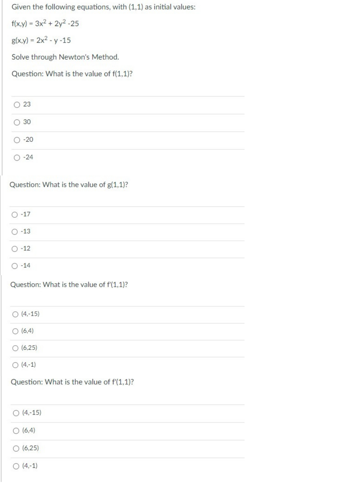 Given the following equations, with (1,1) as initial values:
f(x,y) = 3x² + 2y²-25
g(x,y) = 2x²-y-15
Solve through Newton's Method.
Question: What is the value of f(1,1)?
O
O
23
30
-20
-24
Question: What is the value of g(1,1)?
-17
-13
-12
-14
Question: What is the value of f'(1,1)?
O (4,-15)
O (6,4)
(6,25)
O (4,-1)
Question: What is the value of f'(1,1)?
(4,-15)
(6,4)
(6,25)
O (4,-1)