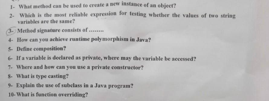 1- What method can be used to create a new instance of an object?
2- Which is the most reliable expression for testing whether the values of two string
variables are the same?
(3- Method signature consists of....
4- How can you achieve runtime polymorphism in Java?
5- Define composition?
6- If a variable is declared as private, where may the variable be accessed?
7- Where and how can you use a private constructor?
8- What is type casting?
9- Explain the use of subclass in a Java program?
10- What is function overriding?