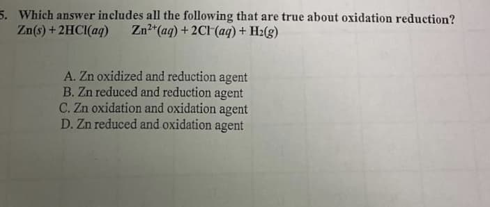 5. Which answer includes all the following that are true about oxidation reduction?
Zn(s) + 2HCI(aq)
Zn2*(aq) + 2CH(aq) + H2(g)
A. Zn oxidized and reduction agent
B. Zn reduced and reduction agent
C. Zn oxidation and oxidation agent
D. Zn reduced and oxidation agent
