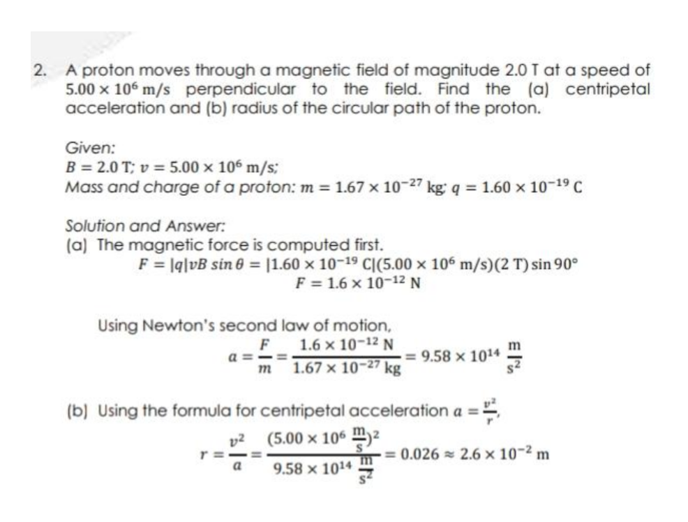 A proton moves through a magnetic field of magnitude 2.0 T at a speed of
5.00 x 106 m/s perpendicular to the field. Find the (a) centripetal
acceleration and (b) radius of the circular path of the proton.
2.
Given:
B = 2.0 T; v = 5.00 x 106 m/s;
Mass and charge of a proton: m = 1.67 x 10-27 kg' q = 1.60 x 10-19 C
Solution and Answer:
(a) The magnetic force is computed first.
F = lq|vB sin 6 = |1.60 x 10-19 CI(5.00 x 106 m/s)(2 T) sin 90°
F = 1.6 x 10-12 N
Using Newton's second law of motion,
1.6 x 10-12 N
m 1.67 x 10-27 kg
= 9.58 × 1014
(b) Using the formula for centripetal acceleration a =
v2 (5.00 x 106 m)²
r =
a
9.58 x 1014 m= 0.026 = 2.6 × 10-2 m
