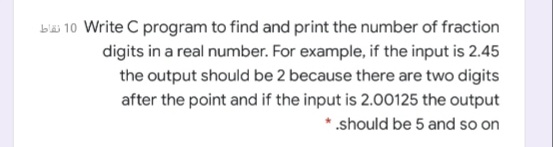 bäi 10 Write C program to find and print the number of fraction
digits in a real number. For example, if the input is 2.45
the output should be 2 because there are two digits
after the point and if the input is 2.00125 the output
*.should be 5 and so on
